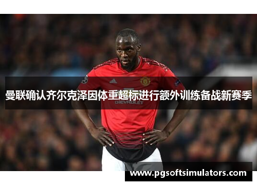 曼联确认齐尔克泽因体重超标进行额外训练备战新赛季 曼联确认齐尔克泽因体重超标进行额外训练备战新赛季