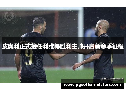 皮奥利正式接任利雅得胜利主帅开启新赛季征程 皮奥利正式接任利雅得胜利主帅开启新赛季征程