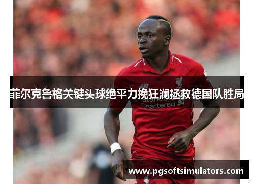 菲尔克鲁格关键头球绝平力挽狂澜拯救德国队胜局