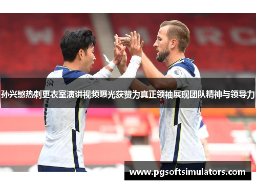 孙兴慜热刺更衣室演讲视频曝光获赞为真正领袖展现团队精神与领导力