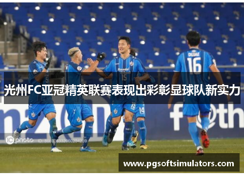光州FC亚冠精英联赛表现出彩彰显球队新实力