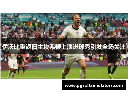 伊沃比重返旧主埃弗顿上演进球秀引发全场关注 伊沃比重返旧主埃弗顿上演进球秀引发全场关注