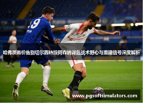 哈弗茨高价告别切尔西转投阿森纳背后战术野心与重建信号深度解析 哈弗茨高价告别切尔西转投阿森纳背后战术野心与重建信号深度解析