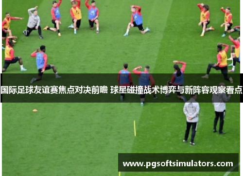 国际足球友谊赛焦点对决前瞻 球星碰撞战术博弈与新阵容观察看点 国际足球友谊赛焦点对决前瞻 球星碰撞战术博弈与新阵容观察看点